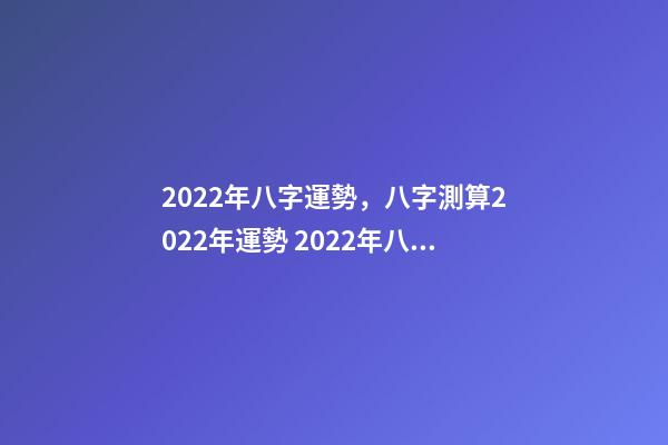 2022年八字運勢，八字測算2022年運勢 2022年八字運勢 2022年八字運勢一覽